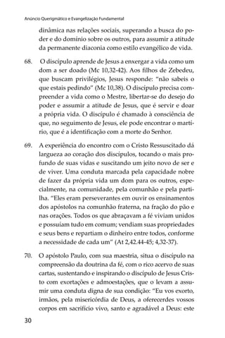 Anúncio Querigmático e Evangelização Fundamental

dinâmica nas relações sociais, superando a busca do poder e do domínio sobre os outros, para assumir a atitude
da permanente diaconia como estilo evangélico de vida.
68.

O discípulo aprende de Jesus a enxergar a vida como um
dom a ser doado (Mc 10,32-42). Aos ﬁlhos de Zebedeu,
que buscam privilégios, Jesus responde: “não sabeis o
que estais pedindo” (Mc 10,38). O discípulo precisa compreender a vida como o Mestre, libertar-se do desejo do
poder e assumir a atitude de Jesus, que é servir e doar
a própria vida. O discípulo é chamado à consciência de
que, no seguimento de Jesus, ele pode encontrar o martírio, que é a identiﬁcação com a morte do Senhor.

69.

A experiência do encontro com o Cristo Ressuscitado dá
largueza ao coração dos discípulos, tocando o mais profundo de suas vidas e suscitando um jeito novo de ser e
de viver. Uma conduta marcada pela capacidade nobre
de fazer da própria vida um dom para os outros, especialmente, na comunidade, pela comunhão e pela partilha. “Eles eram perseverantes em ouvir os ensinamentos
dos apóstolos na comunhão fraterna, na fração do pão e
nas orações. Todos os que abraçavam a fé viviam unidos
e possuíam tudo em comum; vendiam suas propriedades
e seus bens e repartiam o dinheiro entre todos, conforme
a necessidade de cada um” (At 2,42.44-45; 4,32-37).

70.

O apóstolo Paulo, com sua maestria, situa o discípulo na
compreensão da doutrina da fé, com o rico acervo de suas
cartas, sustentando e inspirando o discípulo de Jesus Cristo com exortações e admoestações, que o levam a assumir uma conduta digna de sua condição: “Eu vos exorto,
irmãos, pela misericórdia de Deus, a oferecerdes vossos
corpos em sacrifício vivo, santo e agradável a Deus: este

30

subsísio doutrinais04_FINAL.indd 30

14/4/2009 17:29:47

 