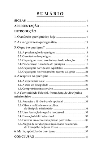SUMÁRIO
SIGLAS

.......................................................................................................... 6

APRESENTAÇÃO
INTRODUÇÃO

.................................................................................. 7

....................................................................................... 9

1. O anúncio querigmático hoje

..................................................... 9

2. A evangelização querigmática ................................................. 11
3. O que é o querigma?

...................................................................... 14

3.1. A proclamação do querigma ................................................... 15
3.2. O conteúdo do querigma .......................................................... 16
3.3. O querigma como acontecimento de salvação ................. 17
3.4. Proclamação e acolhida do querigma .................................. 18
3.5. O querigma na vida dos Apóstolos ...................................... 20
3.6. O querigma no ensinamento recente da Igreja ................ 24

4. A resposta ao querigma

............................................................... 26

4.1. A experiência da fé ...................................................................... 28
4.2. A ética do discipulado ................................................................ 29
4.3. Compromisso missionário ........................................................ 31

5. A Comunidade Eclesial, formadora de discípulos
missionários ............................................................................................... 32
5.1. Anunciar a fé não é tarefa opcional ...................................... 33
5.2. Olhar a realidade com os olhos
de discípulo missionário ........................................................ 34
5.3. Uma formação integral e processual .................................... 35
5.4. Formação bíblico-doutrinal ...................................................... 35
5.5. Cultivar uma enraizada paixão por Cristo ........................ 36
5.6. Alegria de ser discípulo missionário no anúncio
do Evangelho de Jesus Cristo ............................................... 37

6. Maria, apóstola do querigma
CONCLUSÃO

subsísio doutrinais04_FINAL.indd 5

................................................... 37

......................................................................................... 40

16/4/2009 15:45:28

 
