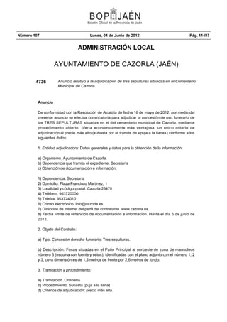Número 107                              Lunes, 04 de Junio de 2012                                Pág. 11497


                                   ADMINISTRACIÓN LOCAL

                   AYUNTAMIENTO DE CAZORLA (JAÉN)

        4736         Anuncio relativo a la adjudicación de tres sepulturas situadas en el Cementerio
                     Municipal de Cazorla.



         Anuncio

         De conformidad con la Resolución de Alcaldía de fecha 16 de mayo de 2012, por medio del
         presente anuncio se efectúa convocatoria para adjudicar la concesión de uso funerario de
         las TRES SEPULTURAS situadas en el del cementerio municipal de Cazorla, mediante
         procedimiento abierto, oferta económicamente más ventajosa, un único criterio de
         adjudicación al precio más alto (subasta por el trámite de «puja a la llana») conforme a los
         siguientes datos:

         1. Entidad adjudicadora: Datos generales y datos para la obtención de la información:

         a) Organismo. Ayuntamiento de Cazorla.
         b) Dependencia que tramita el expediente. Secretaría
         c) Obtención de documentación e información:

         1) Dependencia. Secretaría
         2) Domicilio. Plaza Francisco Martínez, 1
         3) Localidad y código postal. Cazorla 23470
         4) Teléfono. 953720000
         5) Telefax. 953724010
         6) Correo electrónico. info@cazorla.es
         7) Dirección de Internet del perfil del contratante. www.cazorla.es
         8) Fecha límite de obtención de documentación e información. Hasta el día 5 de junio de
         2012.

         2. Objeto del Contrato:

         a) Tipo. Concesión derecho funerario: Tres sepulturas.

         b) Descripción. Fosas situadas en el Patio Principal al noroeste de zona de mausoleos
         número 6 (esquina con fuente y setos), identificadas con el plano adjunto con el número 1, 2
         y 3, cuya dimensión es de 1,3 metros de frente por 2,6 metros de fondo.

         3. Tramitación y procedimiento:

         a) Tramitación. Ordinaria
         b) Procedimiento. Subasta (puja a la llana)
         d) Criterios de adjudicación: precio más alto.
 