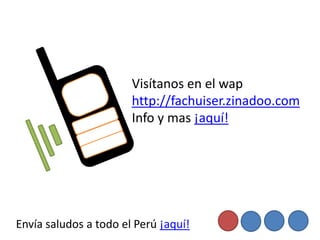 Visítanos en el wap
                       http://fachuiser.zinadoo.com
                       Info y mas ¡aquí!




Envía saludos a todo el Perú ¡aquí!
 