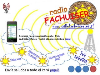 www.radiofachuiser.es.tl
        Descarga nuestra aplicación en tu iPod,
        androide, iTunes, Tablet, etc. mas ; clic kea ¡aquí!




Envía saludos a todo el Perú ¡aquí!
 