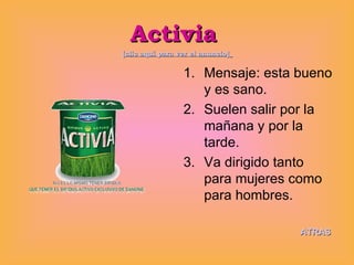 Activia  [clic aquí para ver el anuncio]   Mensaje: esta bueno y es sano. Suelen salir por la mañana y por la tarde. Va dirigido tanto para mujeres como para hombres.  ATRAS 
