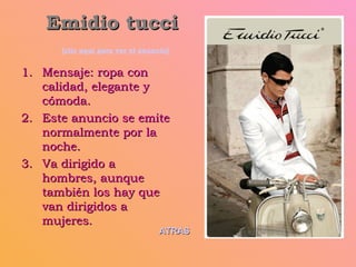 Emidio tucci   [clic aquí para ver el anuncio] Mensaje: ropa con calidad, elegante y cómoda. Este anuncio se emite normalmente por la noche. Va dirigido a hombres, aunque también los hay que van dirigidos a mujeres. ATRAS 