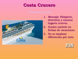 Costa Crucero   [clic aquí para ver el anuncio] Mensaje: Relajarse, divertirse y conocer lugares nuevos. Suelen emitirlo en fechas de vacaciones. No se emplean diferencias por sexo. FIN 