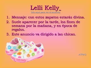 Lelli Kelly   [clic aquí para ver el anuncio] Mensaje: con estos zapatos estarás divina. Suele aparecer por la tarde, los fines de semana por la mañana, y en época de regalos. Este anuncio va dirigido a las chicas. ATRAS 