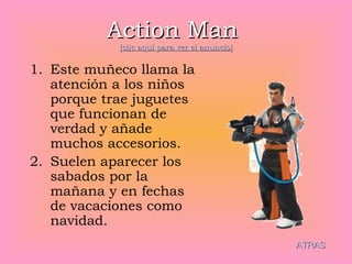 Action Man   [clic aquí para ver el anuncio] Este muñeco llama la atención a los niños porque trae juguetes que funcionan de verdad y añade muchos accesorios. Suelen aparecer los sabados por la mañana y en fechas de vacaciones como navidad. ATRAS 