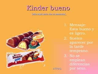 Kinder bueno  [clic aquí para ver el anuncio]   Mensaje: Esta bueno y es ligero. Suelen aparecer por la tarde temprano. No se emplean diferencias por sexo.  ATRAS 