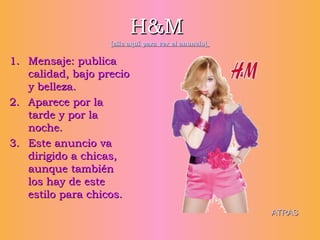 H&M   [clic aquí para ver el anuncio]   Mensaje: publica calidad, bajo precio y belleza. Aparece por la tarde y por la noche. Este anuncio va dirigido a chicas, aunque también los hay de este estilo para chicos. ATRAS 