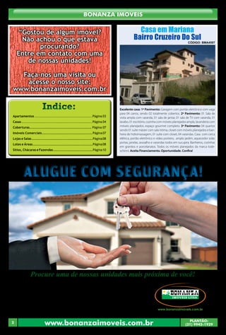 www.bonanzaimoveis.com.br PLANTÃO:
(31) 9942-1929
2
Bonanza Imóveis
Procure uma de nossas unidades mais próxima de você!
Alugue com Segurança!Alugue com Segurança!
O nosso banco de imóveis
•	 Belo Horizonte - Rua Paisagem, 240, Belvedere - (31) 3267-2249.
•	 Cachoeira do Campo - Av. Pedro Aleixo, 90, Centro - (31) 3553-2500.
•	 Conselheiro Lafaiete - Av. Professor Manoel Martins, 140, Centro - (31) 3764-5300.
•	 Itabirito - Av.Dr. Guilherme, 333, Centro - (31) 3561-0094.
•	 Mariana - Rua Direita 183, Loja 02, Centro - (31) 3557-4258.
•	 Moeda - Av. do Comércio, 175, Centro - (31) 3575-1057.
•	 Ouro Preto - Praça Américo Lopes, 09, Pilar - (31) 3551-3255.
Apartamentos ................................................ Página 03
Casas ........................................................... Página 04
Coberturas.................................................... Página 07
Imóveis Comerciais..........................................Página07
Lojas e Salas...................................................Página08
Lotes e Áreas..................................................Página08
Sítios, Chácaras e Fazendas.................................Página10
Indice:Indice:
Casa em Mariana
Bairro Cruzeiro Do Sul
Código: BMA4597
“Gostou de algum imóvel?
Não achou o que estava
procurando?
Entre em contato com uma
de nossas unidades!
Faça-nos uma visita ou
acesse o nosso site:
www.bonanzaimoveis.com.br
Excelente casa: 1º Pavimento: Garagem com portão eletrônico com vaga
para 04 carros, sendo 02 totalmente cobertos. 2º Pavimento: 01 Sala de
visita ampla com varanda, 01 sala de jantar, 01 sala de TV com varanda, 01
lavabo, 01 escritório, cozinha com móveis planejados ampla, lavanderia com
móveis planejados, espaço gourmet completo. 3º Pavimento: 04 quartos
sendo 01 suíte máster com sala intima, closet com móveis planejados e ban-
heira de hidromassagem, 01 suíte com closet, 04 varandas. Casa com cerca
elétrica, portão eletrônico e vídeo porteiro, amplo jardim, aquecedor solar,
portas, janelas, assoalho e varandas todos em sucupira. Banheiros, cozinhas
em granitos e porcelanatos. Todos os móveis planejados da marca tode-
schinni. Aceita Financiamento. Oportunidade. Confira!
 