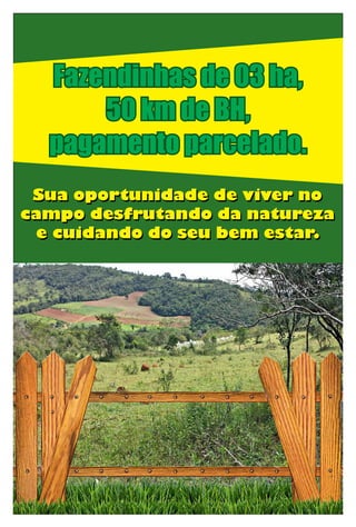 Sua oportunidade de viver no
campo desfrutando da natureza
e cuidando do seu bem estar.
Sua oportunidade de viver no
campo desfrutando da natureza
e cuidando do seu bem estar.
Fazendinhas de 03 ha,
50 km de BH,
pagamento parcelado.
 