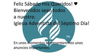 1
Feliz Sábado mis Queridos! ♥
Bienvenidos sean todos
a nuestra:
Iglesia Adventista del Séptimo Día!
En unos momentos le presentaremos unos
anuncios importantes.
 