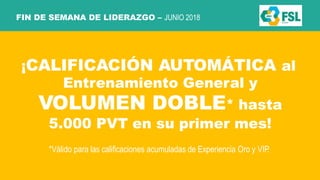 FIN DE SEMANA DE LIDERAZGO – JUNIO 2018
¡CALIFICACIÓN AUTOMÁTICA al
Entrenamiento General y
VOLUMEN DOBLE* hasta
5.000 PVT en su primer mes!
*Válido para las calificaciones acumuladas de Experiencia Oro y VIP.
 
