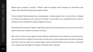 Repare que as palavras “comprar”, “iPhone” estão em negrito. Você consegue ver claramente. Isso
chama mais atenção da pessoa que está buscando.
O que acontece? Quando aquilo que você pesquisa, a mesma palavra, tem no seu anúncio, o Google
vai deixar essa palavra do seu anúncio em negrito. E essa palavra vai, automaticamente, chamar a
atenção. Por ser exatamente a palavra digitada na busca.
Você pode estar pensando: “Beleza, Tiago! Isso é fácil. Eu tenho que escrever no meu anúncio a mesma
palavra-chave que a pessoa vai colocar na busca”.
Mas, pera aí. Como é que a gente faz para adivinhar exatamente o que a pessoa vai escrever para o
meu anúncio ﬁcar em negrito? É aí que entra uma dica que eu quero passar para você nesse conteúdo.
Para fazer com que aquilo que a pessoa digitar, altere automaticamente no seu anúncio, o deixando
com a palavra que ela digitou em negrito. Chamando mais a atenção.
 