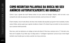 COMO NEGRITAR PALAVRAS DA BUSCA NO SEU
ANÚNCIO AUTOMATICAMENTE NO GOOGLE?
Como é que a gente faz isso? Vamos entrar na sua conta de Google. Depois, você vai até a sua
campanha da rede de pesquisa. No anúncio de texto, você vai clicar em “editar”.
É bem simples, mas é muito eﬁcaz. As dicas mais simples são aquelas que geram mais resultado, muitas
vezes. Então, vamos supor que a gente vá alterar o título 3. É o título 3 que vai exibir no meu anúncio o
que a pessoa está buscando.
Para isso, você vai adicionar um código na barra do título 3. Para isso, comece com a “{“. Vai abrir uma
lista com 3 opções. Eu já falei aqui no blog sobre a “contagem regressiva”, procure que é bem legal
também essa função que eu estou usando nos meus anúncios.
 
