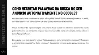COMO NEGRITAR PALAVRAS DA BUSCA NO SEU
ANÚNCIO AUTOMATICAMENTE NO GOOGLE?
Para esse caso, você vai escolher a opção “Inserção de palavra-chave”. Na nova janela que se abrirá,
em “texto padrão”, nós vamos colocar um texto que eu chamo de “texto reserva”.
O que acontece? Se a pessoa digitar uma palavra-chave e você não adicionou exatamente aquela
palavra-chave na sua campanha, vai puxar essa reserva. Então, como um exemplo, eu vou colocar o
termo “Compre iPhone”.
Em seguida, você pode escolher se quer “todas as palavras com a primeira letra maiúscula”, “frase com
a primeira letra maiúscula” ou “Letra minúscula”. Eu gosto da primeira opção, porque acho que ﬁca
melhor.
 