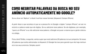 COMO NEGRITAR PALAVRAS DA BUSCA NO SEU
ANÚNCIO AUTOMATICAMENTE NO GOOGLE?
Se eu clicar em “Aplicar”, o título 3 vai ﬁcar nesse formato: {Keyword: Compre iPhone}
A partir disso o que acontece é que se a pessoa for no Google e digitar “compre iPhone”, vai sair no
anúncio a palavra exata que ela digitou. Se eu adicionei essa palavra. Se ela digitasse, por exemplo,
“quero um iPhone” e eu não adicionei essa palavra, o Google vai puxar a reserva que a gente colocou
no código.
Ficou claro? Então, o seguinte, vamos supor que você adicione 20 palavras na sua campanha. Só essas
20 palavras que serão adicionadas no Keyword. O Google faz isso para garantir que não haja nenhum
erro nos seus anúncios. Simples assim!
 
