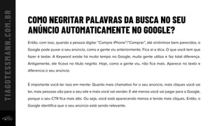 COMO NEGRITAR PALAVRAS DA BUSCA NO SEU
ANÚNCIO AUTOMATICAMENTE NO GOOGLE?
Então, com isso, quando a pessoa digitar “Compre iPhone”/“Comprar”, até sinônimos bem parecidos, o
Google pode puxar o seu anúncio, como a gente viu anteriormente. Fica aí a dica. O que você tem que
fazer é testar. A Keyword existe há muito tempo no Google, muita gente utiliza e faz total diferença.
Antigamente, ele ﬁcava no título negrito. Hoje, como a gente viu, não ﬁca mais. Aparece no texto e
diferencia o seu anúncio.
É importante você ter isso em mente: Quanto mais chamativo for o seu anúncio, mais cliques você vai
ter, mais pessoas vão para o seu site e mais você vai vender. E até menos você vai pagar para o Google,
porque o seu CTR ﬁca mais alto. Ou seja, você está aparecendo menos e tendo mais cliques. Então, o
Google identiﬁca que o seu anúncio está sendo relevante.
 