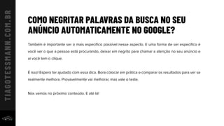 COMO NEGRITAR PALAVRAS DA BUSCA NO SEU
ANÚNCIO AUTOMATICAMENTE NO GOOGLE?
Também é importante ser o mais especíﬁco possível nesse aspecto. E uma forma de ser especíﬁco é
você ver o que a pessoa está procurando, deixar em negrito para chamar a atenção no seu anúncio e
aí você tem o clique.
É isso! Espero ter ajudado com essa dica. Bora colocar em prática e comparar os resultados para ver se
realmente melhora. Provavelmente vai melhorar, mas vale o teste.
Nos vemos no próximo conteúdo. E até lá!
 