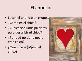 El anuncio 
• Leyan el anuncio en grupos. 
• ¿Cómo es el chico? 
• ¿Cuáles son unas palabras 
para describir el chico? 
• ¿Por qué no tiene novia 
este chico? 
• ¿Qué ofrece (offers) el 
chico? 
 