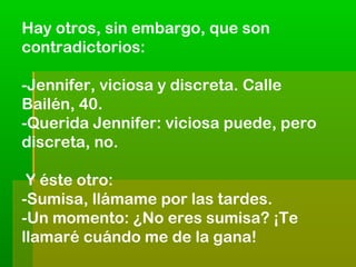 Hay otros, sin embargo, que son
contradictorios:
-Jennifer, viciosa y discreta. Calle
Bailén, 40.
-Querida Jennifer: viciosa puede, pero
discreta, no.
Y éste otro:
-Sumisa, llámame por las tardes.
-Un momento: ¿No eres sumisa? ¡Te
llamaré cuándo me de la gana!

 