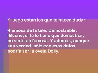 Y luego están los que te hacen dudar:
-Famosa de la tele. Demostrable.
-Bueno, si te lo tiene que demostrar,
no será tan famosa. Y además, aunque
sea verdad, sólo con esos datos
podría ser la oveja Dolly.

 