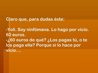 Claro que, para dudas éste:
-Yoli. Soy ninfómana. Lo hago por vicio.
60 euros.
-¿60 euros de qué? ¿Los pagas tú, o te
los paga ella? Porque si lo hace por
vicio....

 