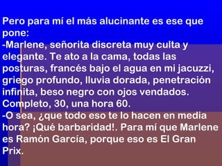 Pero para mí el más alucinante es ese que
pone:
-Marlene, señorita discreta muy culta y
elegante. Te ato a la cama, todas las
posturas, francés bajo el agua en mi jacuzzi,
griego profundo, lluvia dorada, penetración
infinita, beso negro con ojos vendados.
Completo, 30, una hora 60.
-O sea, ¿que todo eso te lo hacen en media
hora? ¡Qué barbaridad!. Para mí que Marlene
es Ramón García, porque eso es El Gran
Prix.

 