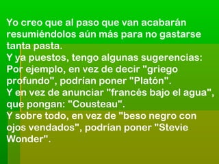 Yo creo que al paso que van acabarán
resumiéndolos aún más para no gastarse
tanta pasta.
Y ya puestos, tengo algunas sugerencias:
Por ejemplo, en vez de decir "griego
profundo", podrían poner "Platón".
Y en vez de anunciar "francés bajo el agua",
que pongan: "Cousteau".
Y sobre todo, en vez de "beso negro con
ojos vendados", podrían poner "Stevie
Wonder".

 