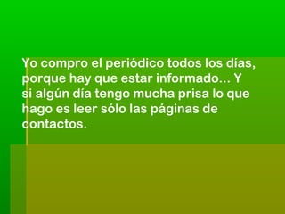 Yo compro el periódico todos los días,
porque hay que estar informado... Y
si algún día tengo mucha prisa lo que
hago es leer sólo las páginas de
contactos.

 