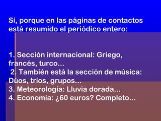 Sí, porque en las páginas de contactos
está resumido el periódico entero:
1. Sección internacional: Griego,
francés, turco...
2. También está la sección de música:
Dúos, tríos, grupos...
3. Meteorología: Lluvia dorada...
4. Economía: ¿60 euros? Completo...

 