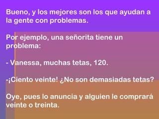 Bueno, y los mejores son los que ayudan a
la gente con problemas.
Por ejemplo, una señorita tiene un
problema:
- Vanessa, muchas tetas, 120.
-¡Ciento veinte! ¿No son demasiadas tetas?
Oye, pues lo anuncia y alguien le comprará
veinte o treinta.

 