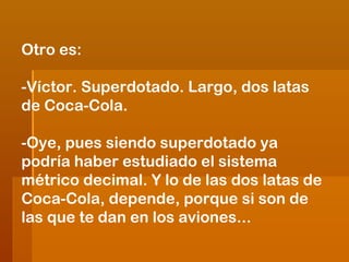 Otro es:
-Víctor. Superdotado. Largo, dos latas
de Coca-Cola.
-Oye, pues siendo superdotado ya
podría haber estudiado el sistema
métrico decimal. Y lo de las dos latas de
Coca-Cola, depende, porque si son de
las que te dan en los aviones...

 