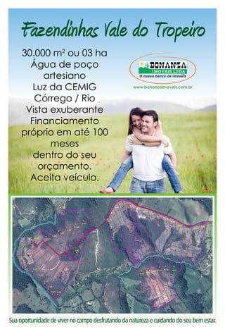 Fazendinhas Vale do Tropeiro 
30.000 m2 ou 03 ha 
Água de poço 
artesiano 
Luz da CEMIG 
Córrego / Rio 
Vista exuberante 
Financiamento 
próprio em até 100 
meses 
dentro do seu 
orçamento. 
Aceita veículo. 
O nosso banco de imóveis 
Sua oportunidade de viver no campo desfrutando da natureza e cuidando do seu bem estar. 
