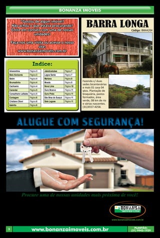 Bonanza Imóveis 
“Gostou de algum imóvel? 
Não achou o que estava procurando? 
Entre em contato com uma de nossas 
unidades! 
Faça-nos uma visita ou acesse o nosso 
site: 
www.bonanzaimoveis.com.br 
Indice: 
Amarantina Página 3 
Belo Horizonte Página 3 
Betim Página 4 
Brumadinho Página 4 
Cachoeira Página 4 
Carandai Página 5 
Conselheiro Lafaiete Página 5 
Contagem Página 6 
Cristiano Otoni Página 6 
Itabirito Página 6 
Jaboticatubas Página 7 
Lagoa Santa Página 7 
Mariana Página 8 
Moeda Página 9 
Nova Lima Página 10 
Ouro Branco Página 11 
Ouro Preto Página 11 
São Braz do Suaçuí Página 11 
Sete Lagoas Página 11 
BARRA LONGA 
Código: BMA4204 
Fazenda c/ duas 
sedes bicentenárias 
e mais 01 casa 04 
qtos. Plantação de 
braquiária, pastos 
formados, área 
verde, 08 km de rio 
e várias nascentes. 
(31)3557-4258. 
Alugue com Segurança! 
Procure uma de nossas unidades mais próxima de você! 
O nosso banco de imóveis 
• Belo Horizonte - Rua Paisagem, 240, Belvedere - (31) 3267-2249. 
• Cachoeira do Campo - Av. Pedro Aleixo, 90, Centro - (31) 3553-2500. 
• Conselheiro Lafaiete - Av. Professor Manoel Martins, 140, Centro - (31) 3764-5300. 
• Itabirito - Av.Dr. Guilherme, 333, Centro - (31) 3561-0094. 
• Mariana - Rua Direita 183, Loja 02, Centro - (31) 3557-4258. 
• Moeda - Av. do Comércio, 175, Centro - (31) 3575-1057. 
• Ouro Preto - Praça Américo Lopes, 09, Pilar - (31) 3551-3255. 
www.bonanzaimoveis.com.br PLANTÃO: 
2 (31) 9942-1929 
 