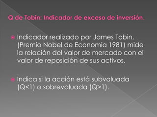    Indicador realizado por James Tobin,
    (Premio Nobel de Economía 1981) mide
    la relación del valor de mercado con el
    valor de reposición de sus activos.

   Indica si la acción está subvaluada
    (Q<1) o sobrevaluada (Q>1).
 