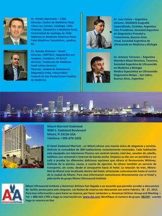 Dr. Waldo Sepulveda – Chile                                       Dr. Jose Ochoa – Argentina
    Director, Centro de Medicina Fetal,                               Director, DIAGNUS Ecografía
    Clinca Las Condes, Santiago, Chile                                Especializada, Córdoba, Argentina
    Profesor, Obstetrica y Medicina Fetal,                            Vice Presidente, Sociedad Argentina
    Universidad de Santiago de Chile                                  de Diagnóstico Prenatal y
    Diploma en Medicina Materno Fetal,                                Tratamiento, Buenos Aires
    Fetal Medicine Foundation, Londres,                               Vocal, Sociedad Argentina de
    RU                                                                Ultrasonido en Medicina y Biología

    Dr. Renato Ximenes – Brasil
    Director, CENTRUS, Diagnostico por
    Imagem, Campinas, SP Brasil                                       Dr. Antonio Terrones – Argentina
    Director, Fundacion de Medicina                                   Miembro Mesa Directiva, Tesorero,
    Fetal Latino America                                              Sociedad Argentina de Ultrasonido
    Director, Unidad de Resonancia                                    en Medicina y Biologia
    Magnetica Fetal, Universidad                                      Medico Especialista en Ultrasonido
    Federal de Sao Paolo/Escola Paulista                              Diagnostico Maipu´, San Isidro,
    de Medicina                                                       Buenos Aires, Argentina




                 Miami Marriott Dadeland
                 9090 S. Dadeland Boulevard
                 Miami, Fl 33156 USA
                 Telefono: +305-670-1035

                 El Hotel Dadeland Marriott , en Miami ofrece una mezcla única de elegancia y servicio.
                 Disfrute la comodidad de 300 habitaciones recientemente renovadas. Cada habitación
                 esta equipada con televisores Plasma con control remoto, mini-bar, secador de cabello,
                 teléfono con voicemail e Internet de banda ancha. Empiece su día con un periódico y un
                 café o pruebe las diferentes deliciosas opciones que ofrece el Restaurante Whitney.
                 Disfrute de la piscina, sauna, o cuarto de ejercicio. Se ofrece también un servicio de
                 transporte, sin costo, desde el aeropuerto hacia el hotel. La estación de tren, Metro-
                 Rail de Miami esta localizado dentro del hotel, ofreciendo comunicación hasta el centro
                 de la ciudad de Miami. Para mas informacion comunicarse directamente con el Hotel y
                 pida tarifa de grupo Miami Ultrasound Institute

Miami Ultrasound Institute y American Airlines han llegado a un acuerdo que permite acceder a descuentos
de tarifas aereas para este simposio. Las fechas de reserva con descuento son entre Febrero 18 - 27, 2013.
Para mas información o para hacer su reserva, por favor contacten a: American Airlines Group and Meeting –
Tel: + 800-433-1790 o haga su reservación en: www.AA.com Identifique el numero de grupo: 9823BT cuando
haga su reserva on line.
 