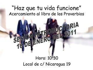 “ Haz que tu vida funcione” Acercamiento al libro de los Proverbios Hora: 10:30 Local de c/ Nicaragua 19 SESIÓN INTRODUCTORIA 16 DE ENERO DEL 2011 