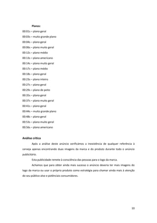 10
Planos:
00:01s – plano geral
00:03s – muito grande plano
00:04s – plano geral
00:06s – plano muito geral
00:12s – plano médio
00:13s – plano americano
00:14s – plano muito geral
00:17s – plano médio
00:18s – plano geral
00:23s – plano inteiro
00:27s – plano geral
00:29s – plano de peito
00:35s – plano geral
00:37s – plano muito geral
00:41s – plano geral
00:44s – muito grande plano
00:48s – plano geral
00:53s – plano muito geral
00:56s – plano americano
Análise crítica
Após a análise deste anúncio verificámos a inexistência de qualquer referência à
cerveja apenas encontrando duas imagens da marca e do produto durante todo o anúncio
publicitário.
Esta publicidade remete à consciência das pessoas para o logo da marca.
Achamos que para obter ainda mais sucesso o anúncio deveria ter mais imagens do
logo da marca ou usar o próprio produto como estratégia para chamar ainda mais à atenção
do seu público-alvo e potênciais consumidores.
 
