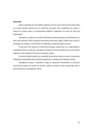 11
Conclusão
Após a realização de este trabalho, podemos concluir, que o mesmo foi de certo modo
um enorme desafio pessoal para os elementos do grupo, pois, possibilitou-nos utilizar e
colocar em prática todos os conhecimentos obtidos e adquiridos nas aulas de Teoria da
Publicidade II.
Conseguimos, realizar uma análise detalhada do anúncio proposto e escolhido por nós,
bem como, descobrir todo o processo comunicativo do mesmo. Saber o público-alvo a quem a
mensagem era dirigida, e como foi feito e trabalhada a criação do próprio anúncio.
O lado que mais fascinou os elementos do grupo, acabou por ser a originalidade e
conteúdo do mesmo, viste que, conseguiram através de animais (veados) recriar uma história
engraça e muito original em torno de um produto, cerveja.
O mesmo trabalho ajudou-nos a perceber de que forma todos os meios e mecanismos
utilizados em publicidade são de extrema importância, e devidamente trabalhos a fundo.
Conseguimos atingir e responder a todos os segmentos mencionados na estrutura
inicial desta proposta de análise de anúncio. Todos nós ficámos muito enriquecidos, com o
desenvolvimento e produção do mesmo.
 