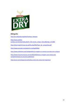 13
Bibliografia
http://en.wikipedia.org/wiki/Tooheys_Brewery
http://www.ambito-
juridico.com.br/site/index.php?n_link=revista_artigos_leitura&artigo_id=1082
http://elearning1213.esev.ipv.pt/file.php/495/Tipos_de_campanhas.pdf
http://www.youtube.com/watch?v=ouRUgO2RKaE
http://www.slideshare.net/rodrigoeditor/a-imagem-e-o-anncio-sua-elao-com-o-layout
http://www.iriacomunicacao.com.br/2012/02/texto-e-imagem-uma-relacao-de-
complementacao-no-anuncio-publicitario
http://prezi.com/vibqwsrocnji/tooheys-extra-dry-nocturnal-migration/
 