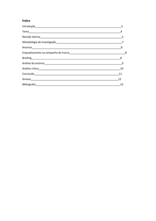 Índice
Introdução____________________________________________________________3
Tema________________________________________________________________4
Revisão teórica_________________________________________________________5
Metodologia de investigação______________________________________________7
Anúncio______________________________________________________________8
Enquadramento na campanha da marca_______________________________________8
Briefing______________________________________________________________8
Análise do anúncio______________________________________________________9
Análise crítica_________________________________________________________10
Conclusão___________________________________________________________11
Anexos_____________________________________________________________12
Bibliografia___________________________________________________________13
 