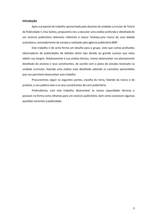 3
Introdução
Após a proposta de trabalho apresentada pela docente da unidade curricular de Teoria
da Publicidade II, Elsa Santos, propusemo-nos a executar uma análise profunda e detalhada de
um anúncio publicitário televisivo referente à marca Tooheys,uma marca de uma bebida
australiana, nomeadamente de cerveja e realizado pela agência publicitária BMF.
Este trabalho é de certa forma um desafio para o grupo, visto que somos profundos
observadores de publicidades de bebidas deste tipo devido ao grande sucesso que estas
obtêm nos targets. Relativamente à sua análise técnica, iremos desenvolver um planeamento
detalhado do anúncio e seus constituintes, de acordo com o plano de estudos lecionado na
unidade currícular, fazendo uma análise mais detalhada sabendo os conceitos apreendidos
que nos permitem desenvolver este trabalho.
Procuraremos seguir os seguintes pontos, escolha do tema, falando da marca e do
produto, o seu público-alvo e os seus constituintes de cariz publicitário.
Pretendemos, com este trabalho, desenvolver as nossas capacidades técnicas e
pessoais na forma como olhamos para um anúncio publicitário, bem como esclarecer algumas
questões inerentes à publicidade.
 
