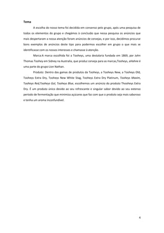 4
Tema
A escolha do nosso tema foi decidida em consenso pelo grupo, após uma pesquisa de
todos os elementos do grupo e chegámos à conclusão que nessa pesquisa os anúncios que
mais despertaram a nossa atenção foram anúncios de cervejas, e por isso, decidimos procurar
bons exemplos de anúncios deste tipo para podermos escolher em grupo o que mais se
identificasse com os nossos interesses e chamasse à atenção.
Marca:A marca escolhida foi a Tooheys, uma destalaria fundada em 1869, por John
Thomas Toohey em Sidney na Australia, que produz cerveja para as marcas,Tooheys, aHahne é
uma parte do grupo Lion Nathan.
Produto: Dentro das gamas de produtos da Tooheys, a Tooheys New, a Tooheys Old,
Tooheys Extra Dry, Tooheys New White Stag, Tooheys Extra Dry Platinum, Tooheys Maxim,
Tooheys Red,Tooheys Gol, Tooheys Blue, escolhemos um anúncio do produto Thooheys Extra
Dry. É um produto único devido ao seu refrescante e singular sabor devido ao seu extenso
período de fermentação que minimiza açúcares que faz com que o produto seja mais saboroso
e tenha um aroma inconfundível.
 