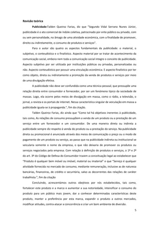 5
Revisão teórica
Publicidade:Talden Queiroz Farias, diz que ”Segundo Vidal Serrano Nunes Júnior,
publicidade é o ato comercial de índole coletiva, patrocinado por ente público ou privado, com
ou sem personalidade, no âmago de uma atividade económica, com a finalidade de promover,
direito ou indiretamente, o consumo de produtos e serviços”.
Para o autor são quatro os aspectos fundamentais da publicidade: o material, o
subjetivo, o conteudístico e o finalístico. Aspecto material por se tratar de acontecimento da
comunicação social, embora nem toda a comunicação social integre o conceito de publicidade.
Aspecto subjetivo por ser utilizada por instituições públicas ou privadas, personalizadas ou
não. Aspecto conteudístico por possuir uma vinculação económica. E aspecto finalístico por ter
como objeto, direta ou indiretamente a promoção da venda de produtos e serviços por meio
de uma divulgação efetiva.
A publicidade não deve ser confundida como uma técnica pessoal, que pressupõe uma
relação direita entre consumidor e fornecedor, por ser um fenómeno típico da sociedade de
massas. Logo, ela ocorre pelos meios de divulgação em massa, como o rádio, a televisão, o
jornal, a revista e os portais de internet. Nessa característica singular de veiculação em massa a
publicidade iguala-se à propaganda.”, fim da citação.
Talden Queiroz Farias, diz ainda que “Como tal há objetivos inerentes à publicidade,
tais como, As relações de consumo pressupõem a venda de um produto ou a prestação de um
serviço entre um fornecedor e um consumidor. De uma maneira direta ou indireta a
publicidade sempre diz respeito à venda do produto ou a prestação do serviço. Na publicidade
direta ou promocional é anunciado através dos meios de comunicação o preço ou o modo de
pagamento de um produto ou serviço, ao passo que na publicidade indireta ou institucional se
veicularia somente o nome da empresa, o que não deixaria de promover os produtos ou
serviços negociados pela empresa. Com relação à definição de produtos e serviços, o 1º e 2º
do art. 3º do Código de Defesa do Consumidor trazem a conceituação legal ao estabelecer que
“Produto é qualquer bem móvel ou imóvel, material ou imaterial" e que “Serviço é qualquer
atividade fornecida no mercado de consumo, mediante remuneração, inclusive as de natureza
bancárias, financeiras, de crédito e securitária, salvo as decorrentes das relações de caráter
trabalhista.”, fim da citação
Concluindo, acrescentámos outros obejtivos por nós estabelecidos, tais como,
fortalecer este produto e a marca e aumentar a sua notoriedade, intensificar o consumo do
produto para um público mais jovem, dar a conhecer determinadas características deste
produto, manter a preferência por esta marca, expandir o produto a outros mercados,
modificar atitudes, contra-atacar a concorrência e criar um bom ambiente de diversão.
 