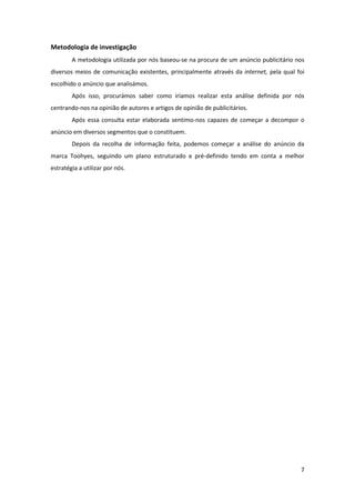 7
Metodologia de investigação
A metodologia utilizada por nós baseou-se na procura de um anúncio publicitário nos
diversos meios de comunicação existentes, principalmente através da internet, pela qual foi
escolhido o anúncio que analisámos.
Após isso, procurámos saber como iríamos realizar esta análise definida por nós
centrando-nos na opinião de autores e artigos de opinião de publicitários.
Após essa consulta estar elaborada sentimo-nos capazes de começar a decompor o
anúncio em diversos segmentos que o constituem.
Depois da recolha de informação feita, podemos começar a análise do anúncio da
marca Toohyes, seguindo um plano estruturado e pré-definido tendo em conta a melhor
estratégia a utilizar por nós.
 