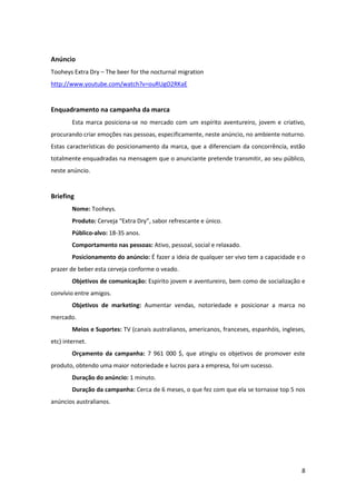 8
Anúncio
Tooheys Extra Dry – The beer for the nocturnal migration
http://www.youtube.com/watch?v=ouRUgO2RKaE
Enquadramento na campanha da marca
Esta marca posiciona-se no mercado com um espírito aventureiro, jovem e criativo,
procurando criar emoções nas pessoas, especificamente, neste anúncio, no ambiente noturno.
Estas características do posicionamento da marca, que a diferenciam da concorrência, estão
totalmente enquadradas na mensagem que o anunciante pretende transmitir, ao seu público,
neste anúncio.
Briefing
Nome: Tooheys.
Produto: Cerveja “Extra Dry”, sabor refrescante e único.
Público-alvo: 18-35 anos.
Comportamento nas pessoas: Ativo, pessoal, social e relaxado.
Posicionamento do anúncio: É fazer a ideia de qualquer ser vivo tem a capacidade e o
prazer de beber esta cerveja conforme o veado.
Objetivos de comunicação: Espirito jovem e aventureiro, bem como de socialização e
convívio entre amigos.
Objetivos de marketing: Aumentar vendas, notoriedade e posicionar a marca no
mercado.
Meios e Suportes: TV (canais australianos, americanos, franceses, espanhóis, ingleses,
etc) internet.
Orçamento da campanha: 7 961 000 $, que atingiu os objetivos de promover este
produto, obtendo uma maior notoriedade e lucros para a empresa, foi um sucesso.
Duração do anúncio: 1 minuto.
Duração da campanha: Cerca de 6 meses, o que fez com que ela se tornasse top 5 nos
anúncios australianos.
 