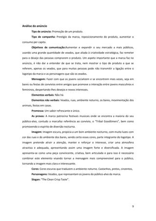 9
Análise do anúncio
Tipo de anúncio: Promoção de um produto.
Tipo de campanha: Prestígio da marca, reposicionamento do produto, aumentar o
consumo per capita.
Objetivos de comunicação:Aumentar e expandir o seu mercado a mais públicos,
usando uma grande quantidade de veados, que aliada à criatividade estratégica, faz remeter
para o desejo das pessoas comprarem o produto. Um aspeto importante que a marca faz no
anúncio, é não dar a entender de que se trata, nem mostrar o tipo de produto a que se
referem, apenas os veados, que para muitas pessoas pode não transmitir a ligação entre o
logotipo da marca e as personagens que são os veados.
Mensagem: Fazer com que os jovens socializem e se encontrem mais vezes, seja em
bares ou festas de convívios entre amigos que promove a interação entre jovens masculinos e
femininos, despertando-lhes desejos e novos interesses.
Elementos verbais: Não há.
Elementos não verbais: Veados, ruas, ambiente noturno, os bares, movimentação dos
animais, festas em casas.
Promessa: Um sabor refrescante e único.
As provas: A marca patrocina festivais musicais onde se encontra a maioria do seu
público-alvo, contudo a marcafaz referência ao convívio, o “Tribal Goodtimers”, bem como
promovendo o espirito de diversão nocturna.
Imagem: Imagem escura, propícia a um bom ambiente nocturno, com muita luzes com
cor das ruas e do ambiente dos bares, sendo certo essas cores, parte integrante do logotipo. A
imagem pretende atrair a atenção, manter e reforçar o interesse, criar uma atmosfera
atractiva e adequada, apresentando assim uma imagem forte e diversificada. A imagem
apresenta-se como uma peça convincente, criativa, bem articulada e para isso é necessário
combinar este elemento visando tornar a mensagem mais compreensível para o público,
tornando a imagem mais clara e interessante.
Cores: Cores escuras que traduzem o ambiente noturno. Castanhos, pretos, cinzentos,
Personagens: Veados, que representam os jovens do público-alvo da marca.
Slogan: “The Clean Crisp Taste”.
 
