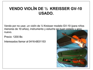 VENDO VIOLÍN DE ½ KREISSER GV-10
USADO.
Vendo por no usar, un violín de ½ Kreisser modelo GV-10 (para niños
menores de 10 años), instrumento y estuche en buen estado y arco
nuevo.
Precio: 1200 Bs
Interesados llamar al 0416-6831153
 