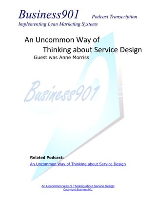 Business901                      Podcast Transcription
Implementing Lean Marketing Systems


  An Uncommon Way of
       Thinking about Service Design
      Guest was Anne Morriss




     Related Podcast:
     An Uncommon Way of Thinking about Service Design




          An Uncommon Way of Thinking about Service Design
                        Copyright Business901
 