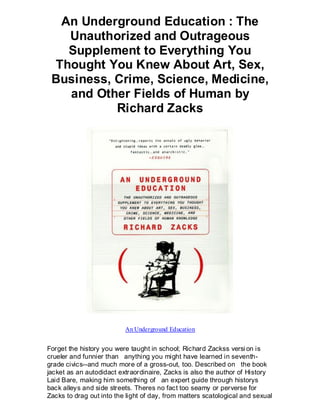 An Underground Education : The
   Unauthorized and Outrageous
   Supplement to Everything You
 Thought You Knew About Art, Sex,
 Business, Crime, Science, Medicine,
   and Other Fields of Human by
           Richard Zacks




                          An Underground Education


Forget the history you were taught in school; Richard Zackss versi on is
crueler and funnier than anything you might have learned in seventh-
grade civics--and much more of a gross-out, too. Described on the book
jacket as an autodidact extraordinaire, Zacks is also the author of History
Laid Bare, making him something of an expert guide through historys
back alleys and side streets. Theres no fact too seamy or perverse for
Zacks to drag out into the light of day, from matters scatological and sexual
 